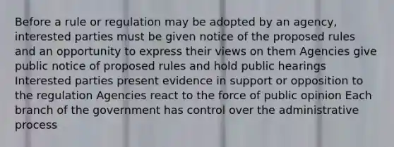 Before a rule or regulation may be adopted by an agency, interested parties must be given notice of the proposed rules and an opportunity to express their views on them Agencies give public notice of proposed rules and hold public hearings Interested parties present evidence in support or opposition to the regulation Agencies react to the force of public opinion Each branch of the government has control over the administrative process