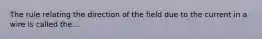 The rule relating the direction of the field due to the current in a wire is called the...