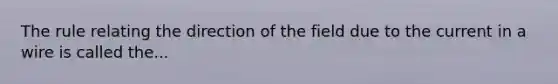 The rule relating the direction of the field due to the current in a wire is called the...