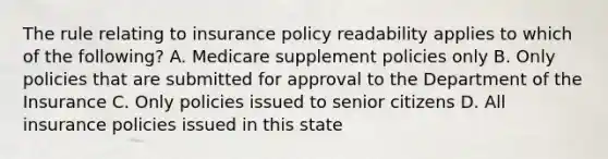 The rule relating to insurance policy readability applies to which of the following? A. Medicare supplement policies only B. Only policies that are submitted for approval to the Department of the Insurance C. Only policies issued to senior citizens D. All insurance policies issued in this state