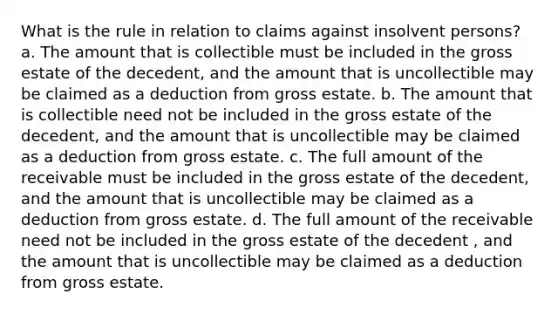 What is the rule in relation to claims against insolvent persons? a. The amount that is collectible must be included in the gross estate of the decedent, and the amount that is uncollectible may be claimed as a deduction from gross estate. b. The amount that is collectible need not be included in the gross estate of the decedent, and the amount that is uncollectible may be claimed as a deduction from gross estate. c. The full amount of the receivable must be included in the gross estate of the decedent, and the amount that is uncollectible may be claimed as a deduction from gross estate. d. The full amount of the receivable need not be included in the gross estate of the decedent , and the amount that is uncollectible may be claimed as a deduction from gross estate.