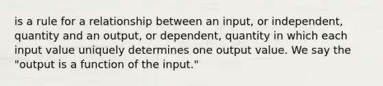 is a rule for a relationship between an input, or independent, quantity and an output, or dependent, quantity in which each input value uniquely determines one output value. We say the "output is a function of the input."