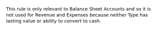 This rule is only relevant to Balance Sheet Accounts and so it is not used for Revenue and Expenses because neither Type has lasting value or ability to convert to cash.