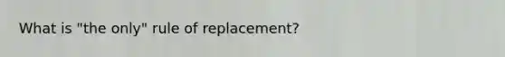 What is "the only" rule of replacement?