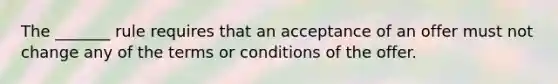 The _______ rule requires that an acceptance of an offer must not change any of the terms or conditions of the offer.