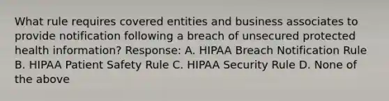 What rule requires covered entities and business associates to provide notification following a breach of unsecured protected health information? Response: A. HIPAA Breach Notification Rule B. HIPAA Patient Safety Rule C. HIPAA Security Rule D. None of the above