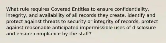 What rule requires Covered Entities to ensure confidentiality, integrity, and availability of all records they create, identify and protect against threats to security or integrity of records, protect against reasonable anticipated impermissible uses of disclosure and ensure compliance by the staff?