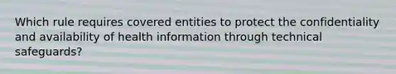 Which rule requires covered entities to protect the confidentiality and availability of health information through technical​ safeguards?