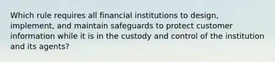 Which rule requires all financial institutions to design, implement, and maintain safeguards to protect customer information while it is in the custody and control of the institution and its agents?