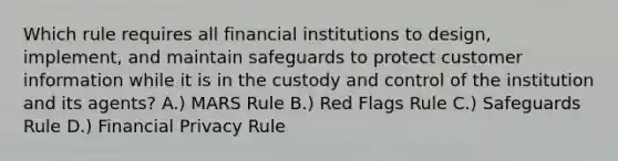 Which rule requires all financial institutions to design, implement, and maintain safeguards to protect customer information while it is in the custody and control of the institution and its agents? A.) MARS Rule B.) Red Flags Rule C.) Safeguards Rule D.) Financial Privacy Rule