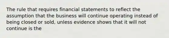 The rule that requires <a href='https://www.questionai.com/knowledge/kFBJaQCz4b-financial-statements' class='anchor-knowledge'>financial statements</a> to reflect the assumption that the business will continue operating instead of being closed or sold, unless evidence shows that it will not continue is the