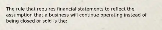 The rule that requires financial statements to reflect the assumption that a business will continue operating instead of being closed or sold is the: