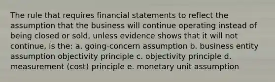 The rule that requires financial statements to reflect the assumption that the business will continue operating instead of being closed or sold, unless evidence shows that it will not continue, is the: a. going-concern assumption b. business entity assumption objectivity principle c. objectivity principle d. measurement (cost) principle e. monetary unit assumption