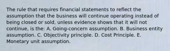 The rule that requires financial statements to reflect the assumption that the business will continue operating instead of being closed or sold, unless evidence shows that it will not continue, is the: A. Going-concern assumption. B. Business entity assumption. C. Objectivity principle. D. Cost Principle. E. Monetary unit assumption.