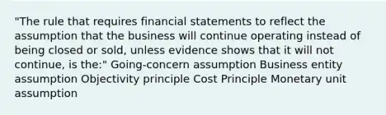 "The rule that requires financial statements to reflect the assumption that the business will continue operating instead of being closed or sold, unless evidence shows that it will not continue, is the:" Going-concern assumption Business entity assumption Objectivity principle Cost Principle Monetary unit assumption