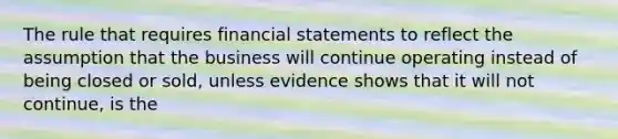 The rule that requires <a href='https://www.questionai.com/knowledge/kFBJaQCz4b-financial-statements' class='anchor-knowledge'>financial statements</a> to reflect the assumption that the business will continue operating instead of being closed or sold, unless evidence shows that it will not continue, is the