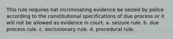 This rule requires hat incriminating evidence be seized by police according to the constitutional specifications of due process or it will not be allowed as evidence in court. a. seizure rule. b. due process rule. c. exclusionary rule. d. procedural rule.