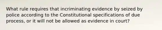 What rule requires that incriminating evidence by seized by police according to the Constitutional specifications of due process, or it will not be allowed as evidence in court?