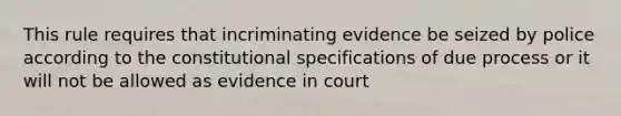 This rule requires that incriminating evidence be seized by police according to the constitutional specifications of due process or it will not be allowed as evidence in court