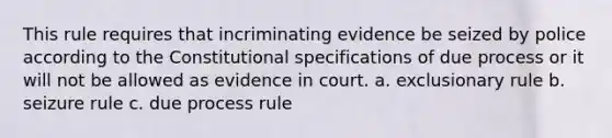 This rule requires that incriminating evidence be seized by police according to the Constitutional specifications of due process or it will not be allowed as evidence in court. a. exclusionary rule b. seizure rule c. due process rule