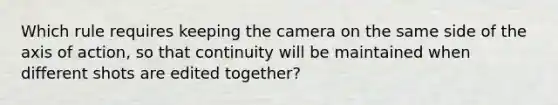 Which rule requires keeping the camera on the same side of the axis of action, so that continuity will be maintained when different shots are edited together?