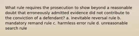 What rule requires the prosecution to show beyond a reasonable doubt that erroneously admitted evidence did not contribute to the conviction of a defendant? a. inevitable reversal rule b. mandatory remand rule c. harmless error rule d. unreasonable search rule