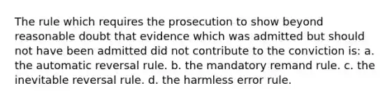 The rule which requires the prosecution to show beyond reasonable doubt that evidence which was admitted but should not have been admitted did not contribute to the conviction is: a. the automatic reversal rule. b. the mandatory remand rule. c. the inevitable reversal rule. d. the harmless error rule.