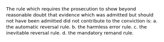 The rule which requires the prosecution to show beyond reasonable doubt that evidence which was admitted but should not have been admitted did not contribute to the conviction is: a. the automatic reversal rule. b. the harmless error rule. c. the inevitable reversal rule. d. the mandatory remand rule.