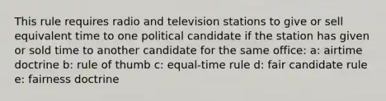 This rule requires radio and television stations to give or sell equivalent time to one political candidate if the station has given or sold time to another candidate for the same office: a: airtime doctrine b: rule of thumb c: equal-time rule d: fair candidate rule e: fairness doctrine