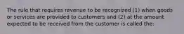 The rule that requires revenue to be recognized (1) when goods or services are provided to customers and (2) at the amount expected to be received from the customer is called the: