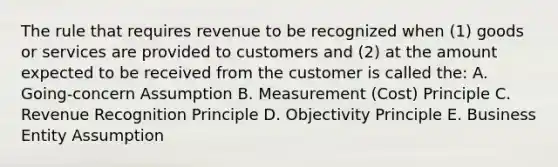 The rule that requires revenue to be recognized when (1) goods or services are provided to customers and (2) at the amount expected to be received from the customer is called the: A. Going-concern Assumption B. Measurement (Cost) Principle C. Revenue Recognition Principle D. Objectivity Principle E. Business Entity Assumption