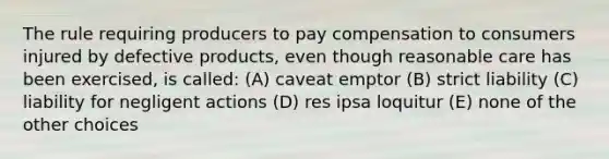 The rule requiring producers to pay compensation to consumers injured by defective products, even though reasonable care has been exercised, is called: (A) caveat emptor (B) strict liability (C) liability for negligent actions (D) res ipsa loquitur (E) none of the other choices