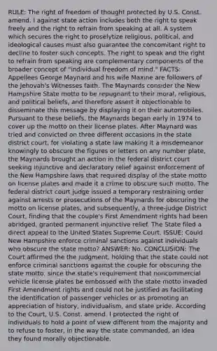 RULE: The right of freedom of thought protected by U.S. Const. amend. I against state action includes both the right to speak freely and the right to refrain from speaking at all. A system which secures the right to proselytize religious, political, and ideological causes must also guarantee the concomitant right to decline to foster such concepts. The right to speak and the right to refrain from speaking are complementary components of the broader concept of "individual freedom of mind." FACTS: Appellees George Maynard and his wife Maxine are followers of the Jehovah's Witnesses faith. The Maynards consider the New Hampshire State motto to be repugnant to their moral, religious, and political beliefs, and therefore assert it objectionable to disseminate this message by displaying it on their automobiles. Pursuant to these beliefs, the Maynards began early in 1974 to cover up the motto on their license plates. After Maynard was tried and convicted on three different occasions in the state district court, for violating a state law making it a misdemeanor knowingly to obscure the figures or letters on any number plate, the Maynards brought an action in the federal district court seeking injunctive and declaratory relief against enforcement of the New Hampshire laws that required display of the state motto on license plates and made it a crime to obscure such motto. The federal district court judge issued a temporary restraining order against arrests or prosecutions of the Maynards for obscuring the motto on license plates, and subsequently, a three-judge District Court, finding that the couple's First Amendment rights had been abridged, granted permanent injunctive relief. The State filed a direct appeal to the United States Supreme Court. ISSUE: Could New Hampshire enforce criminal sanctions against individuals who obscure the state motto? ANSWER: No. CONCLUSION: The Court affirmed the the judgment, holding that the state could not enforce criminal sanctions against the couple for obscuring the state motto, since the state's requirement that noncommercial vehicle license plates be embossed with the state motto invaded First Amendment rights and could not be justified as facilitating the identification of passenger vehicles or as promoting an appreciation of history, individualism, and state pride. According to the Court, U.S. Const. amend. I protected the right of individuals to hold a point of view different from the majority and to refuse to foster, in the way the state commanded, an idea they found morally objectionable.