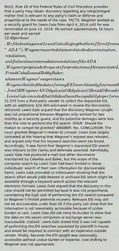 RULE: Rule 26 of the Federal Rules of Civil Procedure provides that a party may obtain discovery regarding any nonprivileged matter that is relevant to any party's claim or defense and proportional to the needs of the case. FACTS: Wagoner worked as a security guard for Lewis Gale from April 4, 2014 until he was terminated on June 12, 2014. He worked approximately 16 hours per week and earned 12.49 per hour. He filed suit against Lewis Gale alleging that he suffered from dyslexia and that Lewis Gale wrongfully terminated his employment in violation of the Americans with Disabilities Act ("ADA"). Wagoner asserted claims related to discrimination, retaliation, and failure to accommodate in violation of the ADA. Wagoner propounded requests for production of documents to Lewis Gale seeking production of ESI maintained by two custodians, Frank Caballos and Bobby Baker, who were Wagoner's supervisors. Wagoner limited the dates for any ESI search to only four months and requested the following search terms: Jim OR Wagoner AND dyslexia OR dyslexic OR read OR reading OR slow OR ADA OR disabled OR disability OR security OR schedule OR copy OR copying. Lewis Gale conceded that it did not have the capability to perform this global search and obtained an estimate of21,570 from a third-party vendor to collect the requested ESI, with an additional 24,000 estimated to review the documents retrieved. Lewis Gale argued that the discovery Wagoner sought was not proportional because Wagoner only worked for two months as a security guard, and his potential damages were less than the cost to perform the ESI search. ISSUE: Should the motion to compel be granted? ANSWER: Yes. CONCLUSION: The court granted Wagoner's motion to compel. Lewis Gale largely conceded at the hearing that Wagoner's request was relevant, and argued only that the keyword searches were too broad. Accordingly, it was found that Wagoner's requested ESI search was relevant to the claims and defenses asserted. Admittedly, Lewis Gale had produced e-mail and other documents maintained by Caballos and Baker, but the scope of the computer search by Lewis Gale had been limited to these individuals' search of their own information for discoverable items. Lewis Gale provided no information showing that the search effort would yield deleted or archived ESI which might be available through a keyword search across the relevant electronic formats. Lewis Gale argued that the discovery in this case should not be permitted because it was not proportional, considering the high cost of performing the ESI search compared to Wagoner's limited potential recovery. Relevant ESI may still not be discoverable under Rule 26 if the party can show that the information is not reasonably accessible because of undue burden or cost. Lewis Gale did not carry its burden to show that the data on the seven computers or exchange server was inaccessible. Instead, Lewis Gale stated that it was not capable of performing the ESI searches requested by plaintiff in-house, and would be required to contract with an expensive outside vendor. Finally, because the ESI sought was reasonably accessible without undue burden or expense, cost-shifting to Wagoner was not appropriate.