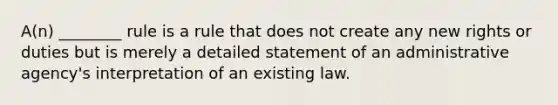 A(n) ________ rule is a rule that does not create any new rights or duties but is merely a detailed statement of an administrative agency's interpretation of an existing law.