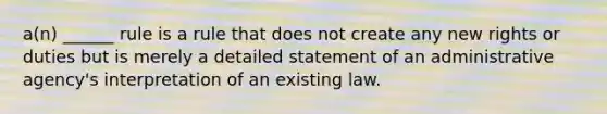 a(n) ______ rule is a rule that does not create any new rights or duties but is merely a detailed statement of an administrative agency's interpretation of an existing law.