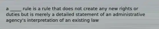 a _____ rule is a rule that does not create any new rights or duties but is merely a detailed statement of an administrative agency's interpretation of an existing law