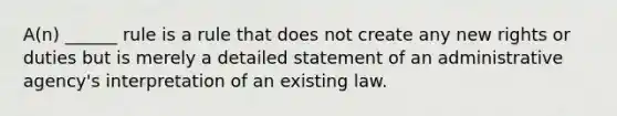 A(n) ______ rule is a rule that does not create any new rights or duties but is merely a detailed statement of an administrative agency's interpretation of an existing law.