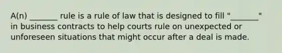 A(n) _______ rule is a rule of law that is designed to fill "_______" in business contracts to help courts rule on unexpected or unforeseen situations that might occur after a deal is made.