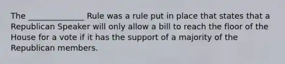 The ______________ Rule was a rule put in place that states that a Republican Speaker will only allow a bill to reach the floor of the House for a vote if it has the support of a majority of the Republican members.