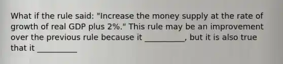 What if the rule​ said: ​"Increase the money supply at the rate of growth of real GDP plus​ 2%." This rule may be an improvement over the previous rule because it __________​, but it is also true that it __________