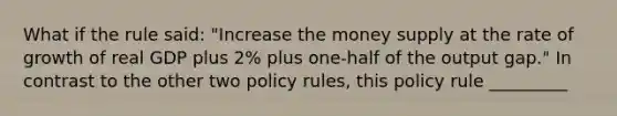 What if the rule​ said: ​"Increase the money supply at the rate of growth of real GDP plus​ 2% plus​ one-half of the output​ gap." In contrast to the other two policy​ rules, this policy rule _________