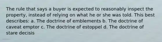 The rule that says a buyer is expected to reasonably inspect the property, instead of relying on what he or she was told. This best describes: a. The doctrine of emblements b. The doctrine of caveat emptor c. The doctrine of estoppel d. The doctrine of stare decisis