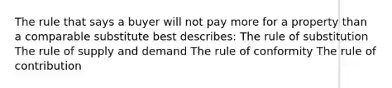 The rule that says a buyer will not pay more for a property than a comparable substitute best describes: The rule of substitution The rule of supply and demand The rule of conformity The rule of contribution