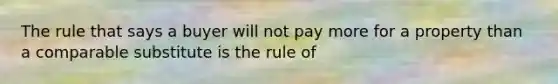 The rule that says a buyer will not pay more for a property than a comparable substitute is the rule of