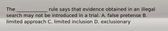 The _____________ rule says that evidence obtained in an illegal search may not be introduced in a trial. A. false pretense B. limited approach C. limited inclusion D. exclusionary