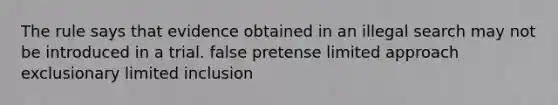 The rule says that evidence obtained in an illegal search may not be introduced in a trial. false pretense limited approach exclusionary limited inclusion