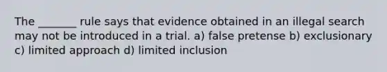 The _______ rule says that evidence obtained in an illegal search may not be introduced in a trial. a) false pretense b) exclusionary c) limited approach d) limited inclusion