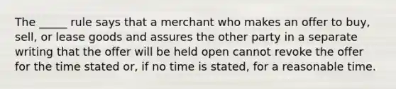 The​ _____ rule says that a merchant who makes an offer to​ buy, sell, or lease goods and assures the other party in a separate writing that the offer will be held open cannot revoke the offer for the time stated​ or, if no time is​ stated, for a reasonable time.