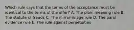 Which rule says that the terms of the acceptance must be identical to the terms of the offer? A. The plain meaning rule B. The statute of frauds C. The mirror-image rule D. The parol evidence rule E. The rule against perpetuities